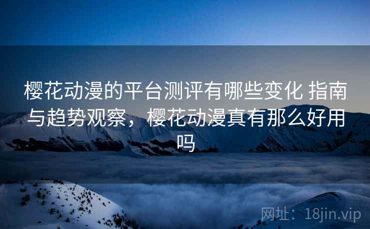 樱花动漫的平台测评有哪些变化 指南与趋势观察，樱花动漫真有那么好用吗
