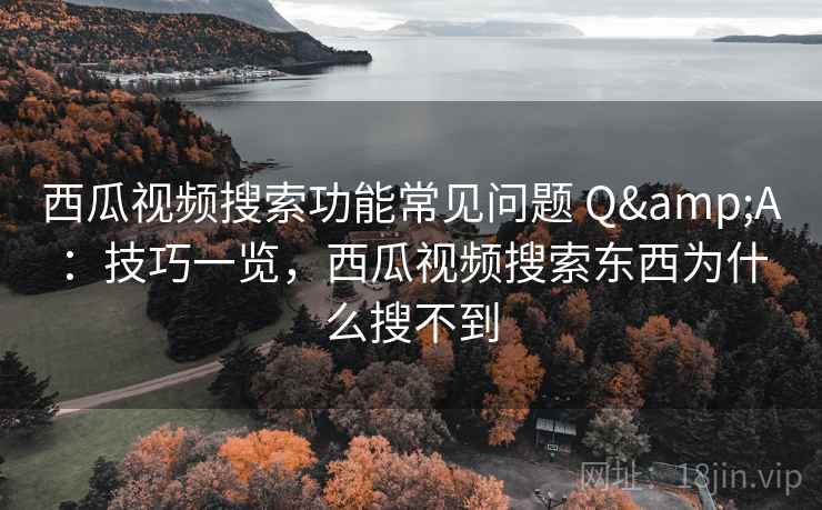 西瓜视频搜索功能常见问题 Q&A：技巧一览，西瓜视频搜索东西为什么搜不到