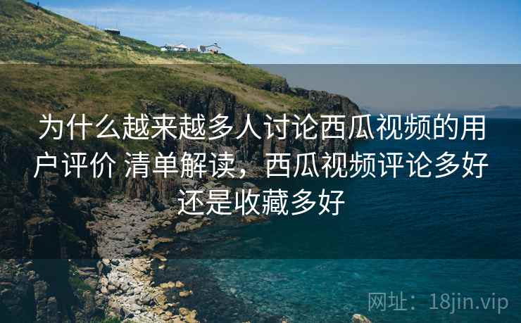 为什么越来越多人讨论西瓜视频的用户评价 清单解读，西瓜视频评论多好还是收藏多好